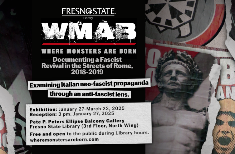 Italian propaganda posters collaged on a wall. Fresno State Library presents Where Monsters Are Born: Documenting a Fascist Revival in the Streets of Rome, 2018-2019. Examining Italian neo-fascist propaganda through an anti-fascist lens.
Dates Open: January 27 - March 22, 2025
Reception Date and Time: January 27, 2025 at 3 p.m.
Free and open to the public during LIbrary Hours.
Location: Pete P. Peters Ellipse Balcony Gallery
Fresno State Library (3rd Floor North Wing)
wheremonstersareborn.com